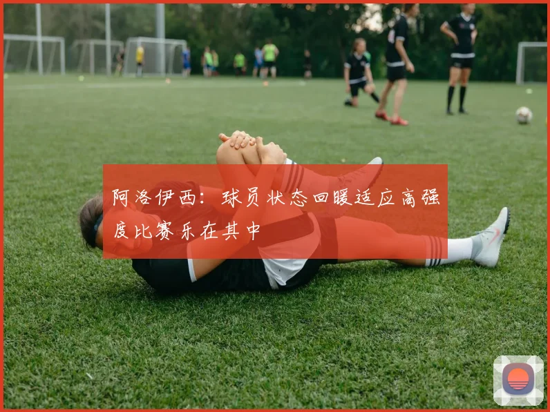 阿洛伊西：球员状态回暖适应高强度比赛乐在其中