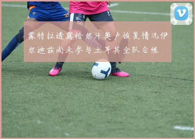 蒙特拉透露恰尔汗奥卢恢复情况伊尔迪兹尚未参与土耳其全队合练