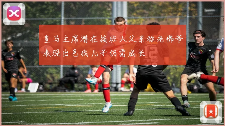皇马主席潜在接班人父亲称老佛爷表现出色我儿子仍需成长