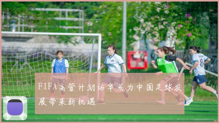 FIFA高管计划访华或为中国足球发展带来新机遇