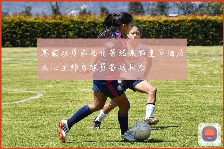 赛前动员弗洛伦蒂诺亲临皇马酒店关心主帅与球员备战状态