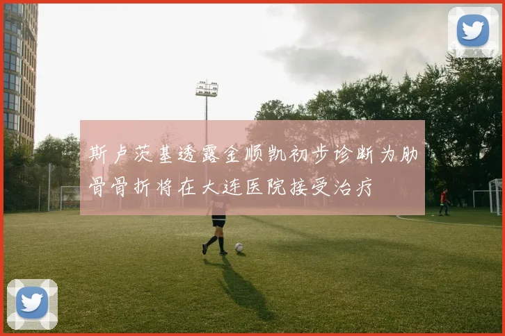 斯卢茨基透露金顺凯初步诊断为肋骨骨折将在大连医院接受治疗