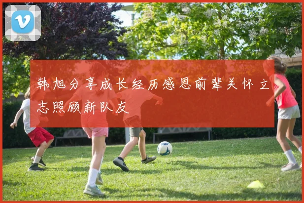 韩旭分享成长经历感恩前辈关怀立志照顾新队友