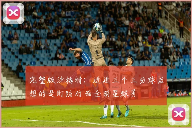 完整版沙梅特：连进三个三分球后想的是盯防对面全明星球员