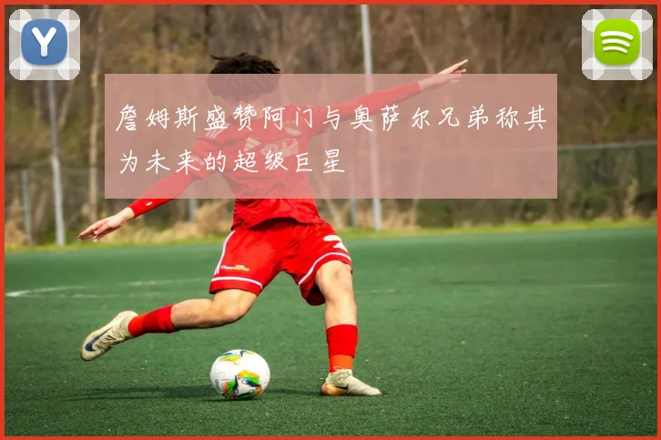 詹姆斯盛赞阿门与奥萨尔兄弟称其为未来的超级巨星