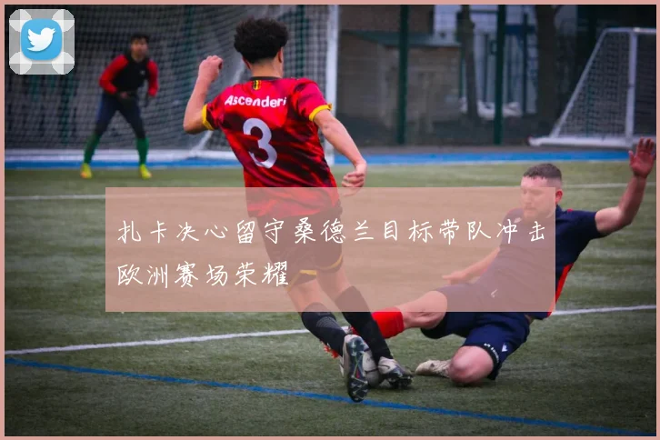 扎卡决心留守桑德兰目标带队冲击欧洲赛场荣耀