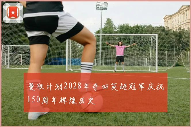 曼联计划2028年夺回英超冠军庆祝150周年辉煌历史