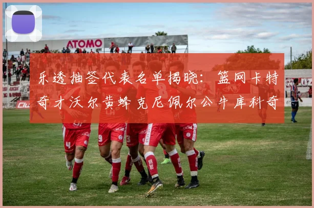 乐透抽签代表名单揭晓：篮网卡特奇才沃尔黄蜂克尼佩尔公牛库科奇齐聚一堂