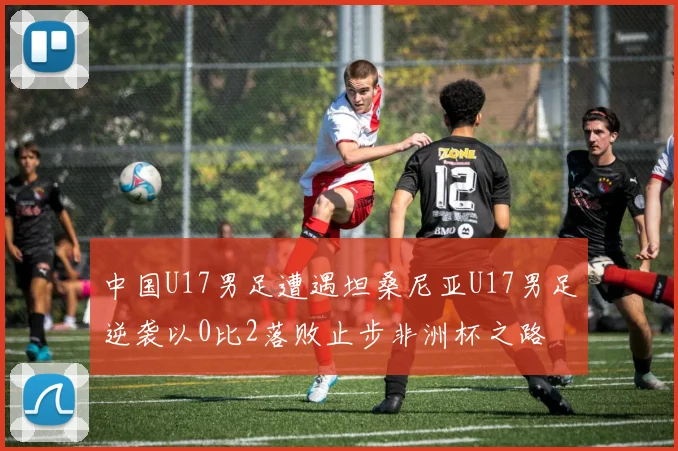 中国U17男足遭遇坦桑尼亚U17男足逆袭以0比2落败止步非洲杯之路