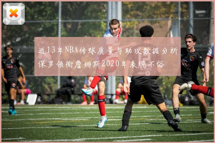 近13年NBA传球质量与助攻数据分析保罗领衔詹姆斯2020年表现不俗