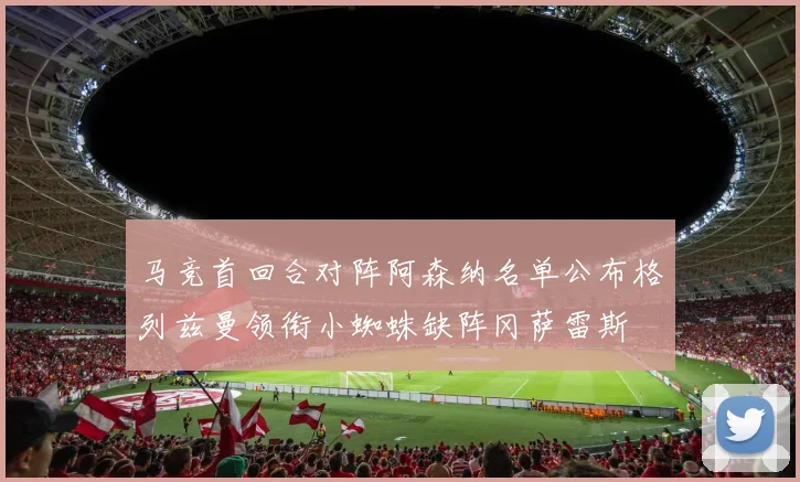 马竞首回合对阵阿森纳名单公布格列兹曼领衔小蜘蛛缺阵冈萨雷斯