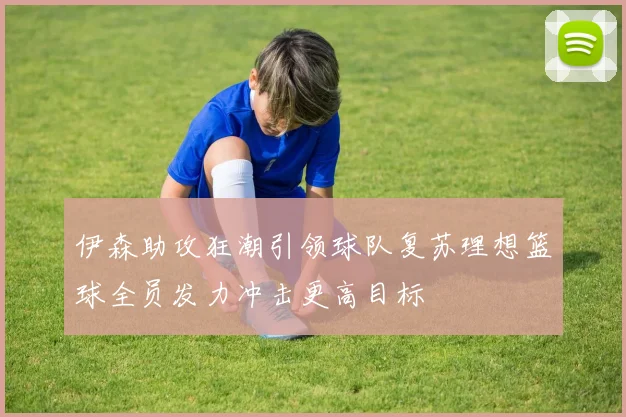 伊森助攻狂潮引领球队复苏理想篮球全员发力冲击更高目标