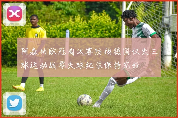 阿森纳欧冠淘汰赛防线稳固仅失三球运动战零失球纪录保持完好