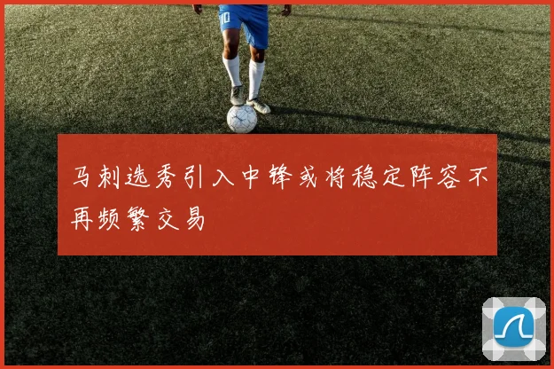 马刺选秀引入中锋或将稳定阵容不再频繁交易