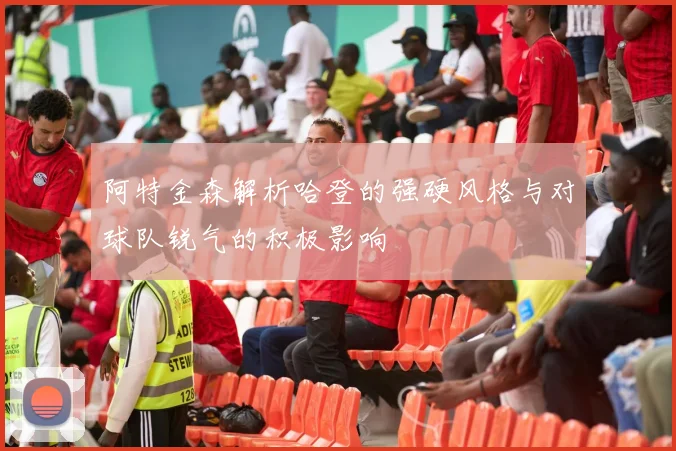 阿特金森解析哈登的强硬风格与对球队锐气的积极影响